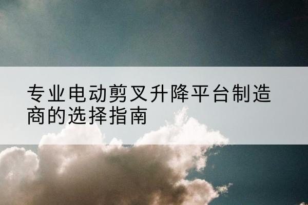 立山电动剪叉升降平台厂家-专业电动剪叉升降平台制造商的选择指南
