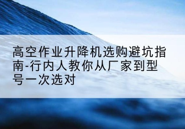 立山升降平台厂家-高空作业升降机选购避坑指南-行内人教你从厂家到型号一次选对