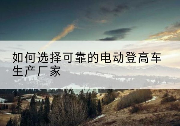 立山电动登高车厂家-如何选择可靠的电动登高车生产厂家
