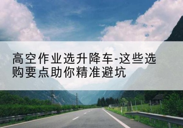 立山升降车厂家-高空作业选升降车-这些选购要点助你*避坑