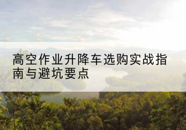 立山升降车怎么选-高空作业升降车选购实战指南与避坑要点