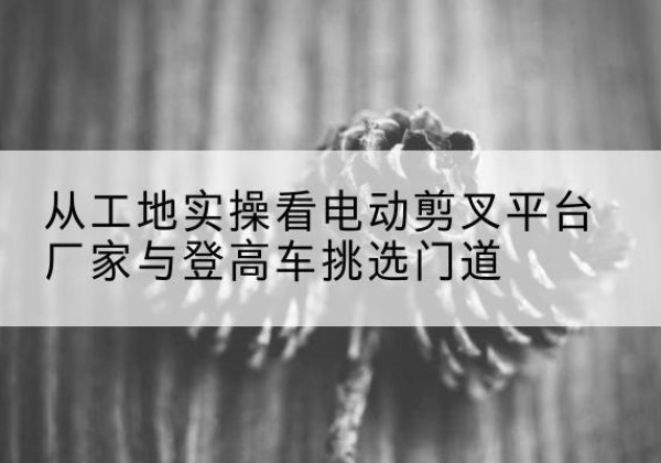 立山电动剪叉升降平台厂家-从工地实操看电动剪叉平台厂家与登高车挑选门道