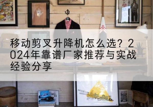 立山升降平台厂家推荐-移动剪叉升降机怎么选？2024年靠谱厂家推荐与实战经验分享