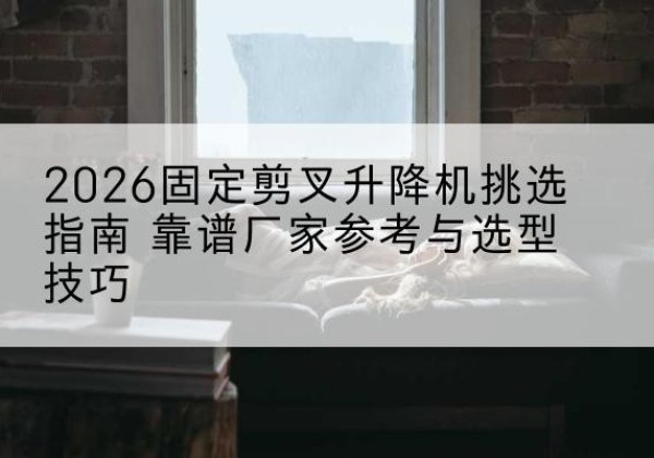 立山固定剪叉升降机厂家推荐-2026固定剪叉升降机挑选指南 靠谱厂家参考与选型技巧